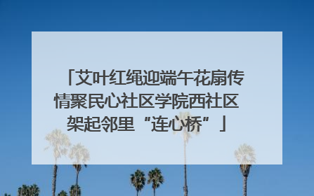 艾叶红绳迎端午花扇传情聚民心社区学院西社区架起邻里“连心桥”