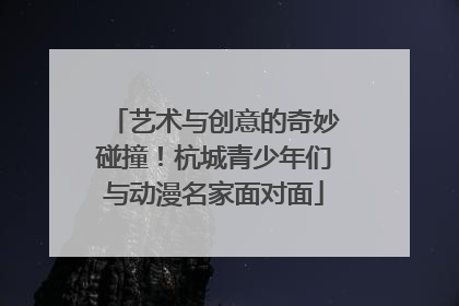 艺术与创意的奇妙碰撞！杭城青少年们与动漫名家面对面