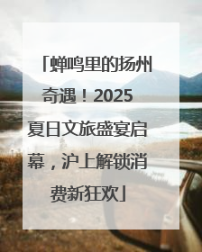 蝉鸣里的扬州奇遇！2025夏日文旅盛宴启幕，沪上解锁消费新狂欢