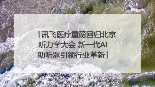 讯飞医疗重磅回归北京听力学大会 新一代AI助听器引领行业革新