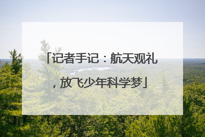 记者手记：航天观礼，放飞少年科学梦