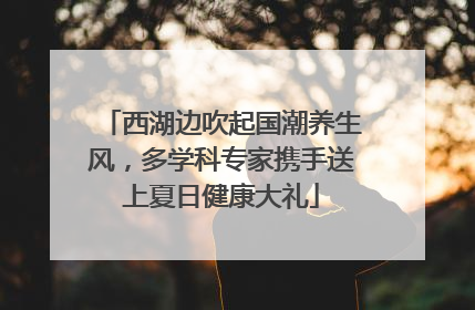 西湖边吹起国潮养生风，多学科专家携手送上夏日健康大礼