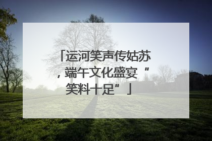 运河笑声传姑苏，端午文化盛宴“笑料十足”