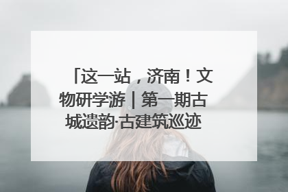 这一站，济南！文物研学游｜第一期古城遗韵·古建筑巡迹之旅圆满结束
