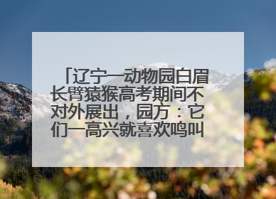 辽宁一动物园白眉长臂猿猴高考期间不对外展出，园方：它们一高兴就喜欢鸣叫，怕影响考试