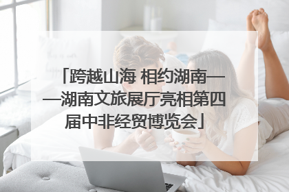 跨越山海 相约湖南——湖南文旅展厅亮相第四届中非经贸博览会