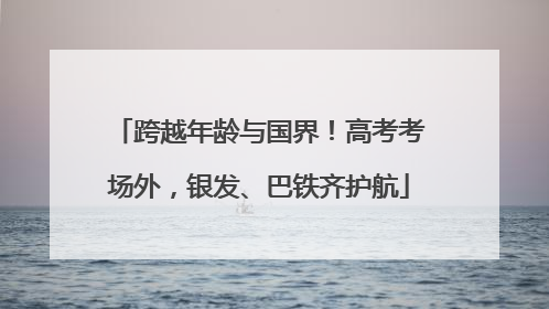 跨越年龄与国界！高考考场外，银发、巴铁齐护航