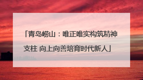 青岛崂山：唯正唯实构筑精神支柱 向上向善培育时代新人
