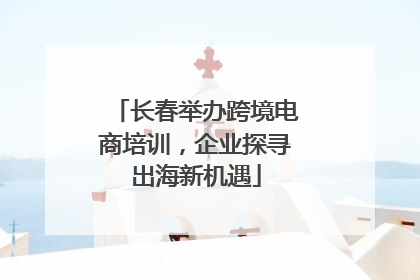 长春举办跨境电商培训，企业探寻出海新机遇
