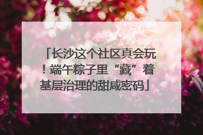 长沙这个社区真会玩！端午粽子里“藏”着基层治理的甜咸密码