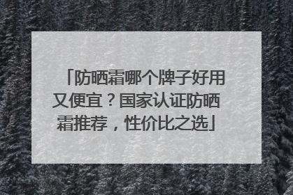 防晒霜哪个牌子好用又便宜？国家认证防晒霜推荐，性价比之选
