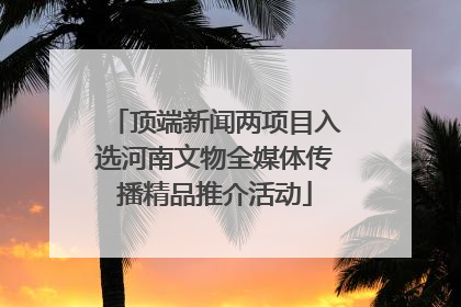 顶端新闻两项目入选河南文物全媒体传播精品推介活动