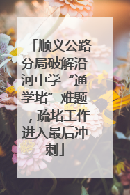 顺义公路分局破解沿河中学“通学堵”难题，疏堵工作进入最后冲刺