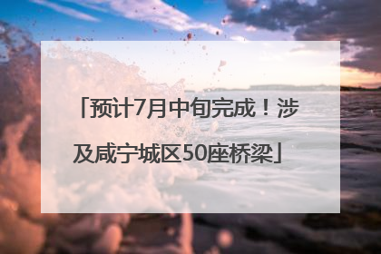 预计7月中旬完成！涉及咸宁城区50座桥梁