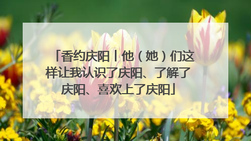 香约庆阳丨他（她）们这样让我认识了庆阳、了解了庆阳、喜欢上了庆阳