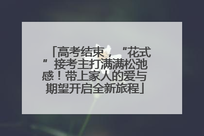 高考结束，“花式”接考主打满满松弛感！带上家人的爱与期望开启全新旅程
