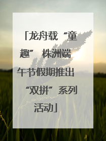 龙舟载“童趣” 株洲端午节假期推出“双拼”系列活动
