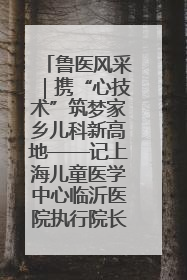 鲁医风采｜携“心技术”筑梦家乡儿科新高地——记上海儿童医学中心临沂医院执行院长、副主任医师孙琦