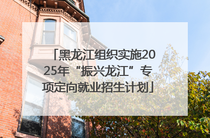 黑龙江组织实施2025年“振兴龙江”专项定向就业招生计划