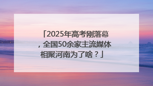 2025年高考刚落幕，全国50余家主流媒体相聚河南为了啥？