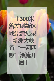 300米落差刷新区域漂流纪录 新洲大峡谷“一河四趣”漂流开启
