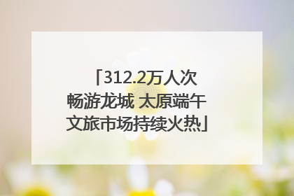 312.2万人次畅游龙城 太原端午文旅市场持续火热